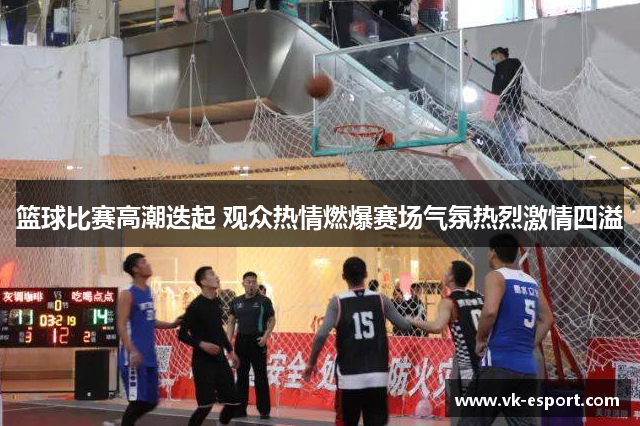 篮球比赛高潮迭起 观众热情燃爆赛场气氛热烈激情四溢