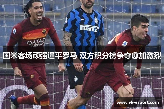 国米客场顽强逼平罗马 双方积分榜争夺愈加激烈