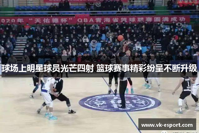 球场上明星球员光芒四射 篮球赛事精彩纷呈不断升级