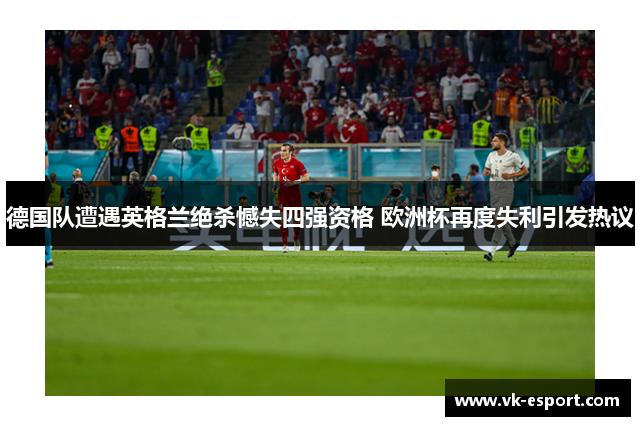 德国队遭遇英格兰绝杀憾失四强资格 欧洲杯再度失利引发热议