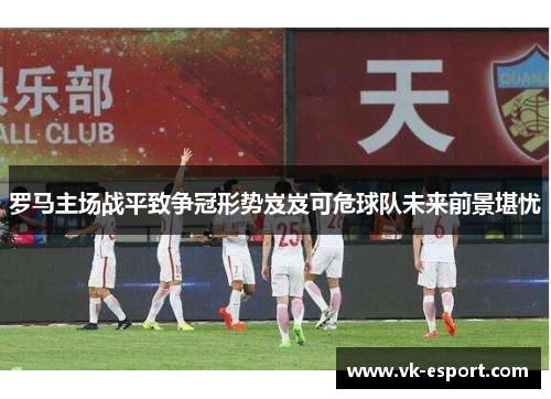 罗马主场战平致争冠形势岌岌可危球队未来前景堪忧