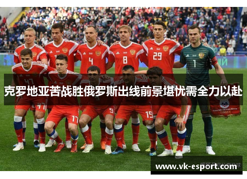 克罗地亚苦战胜俄罗斯出线前景堪忧需全力以赴