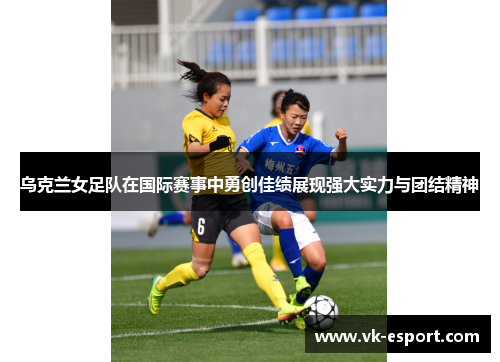 乌克兰女足队在国际赛事中勇创佳绩展现强大实力与团结精神