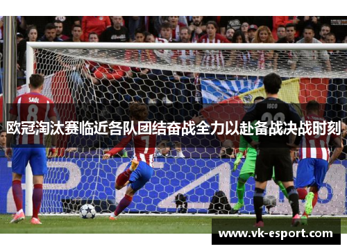 欧冠淘汰赛临近各队团结奋战全力以赴备战决战时刻