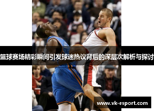 篮球赛场精彩瞬间引发球迷热议背后的深层次解析与探讨