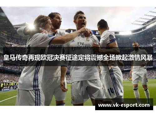 皇马传奇再现欧冠决赛征途定将震撼全场掀起激情风暴