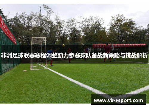 非洲足球联赛赛程调整助力参赛球队备战新策略与挑战解析