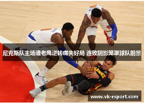 尼克斯队主场遭老鹰逆转痛失好局 连败阴影笼罩球队前景