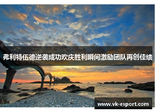 弗利特伍德逆袭成功欢庆胜利瞬间激励团队再创佳绩