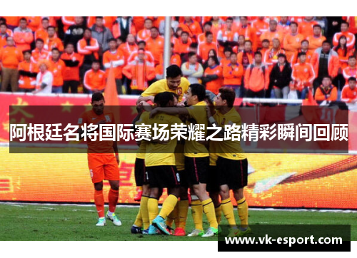 阿根廷名将国际赛场荣耀之路精彩瞬间回顾