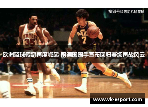 欧洲篮球传奇再度崛起 前德国国手宣布回归赛场再战风云