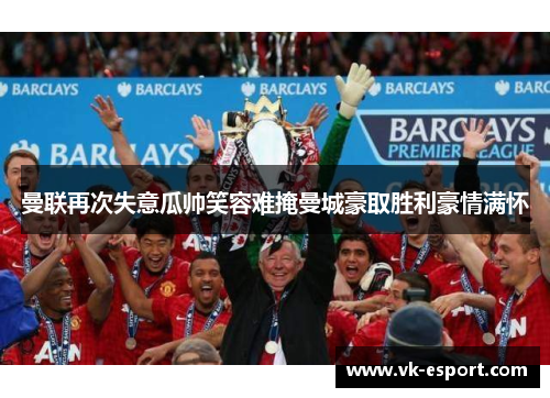 曼联再次失意瓜帅笑容难掩曼城豪取胜利豪情满怀